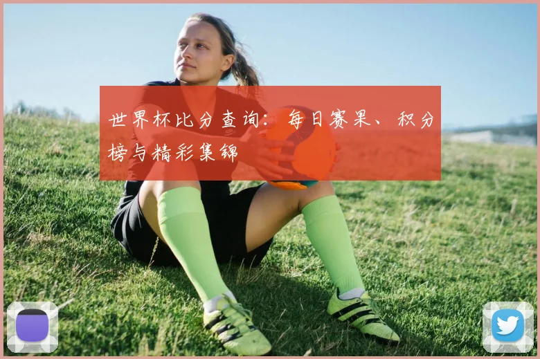 世界杯比分查询：每日赛果、积分榜与精彩集锦
