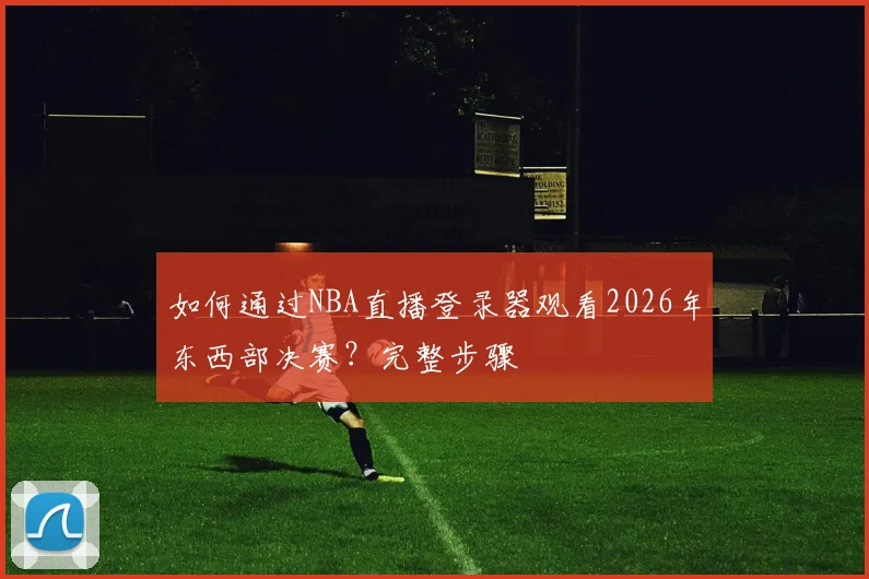 如何通过NBA直播登录器观看2026年东西部决赛？完整步骤