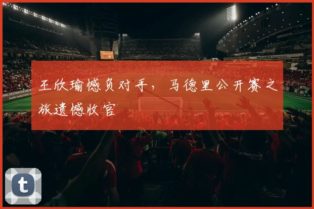 王欣瑜憾负对手，马德里公开赛之旅遗憾收官