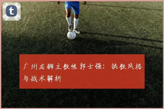广州龙狮主教练郭士强：执教风格与战术解析