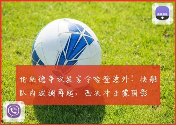 伦纳德争议发言令哈登意外！快船队内波澜再起，西决冲击蒙阴影
