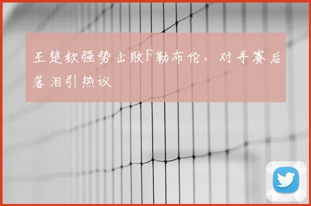 王楚钦强势击败F勒布伦，对手赛后落泪引热议