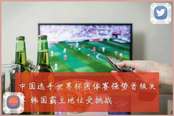 中国选手世界杯团体赛强势晋级决赛 韩国霸主地位受挑战
