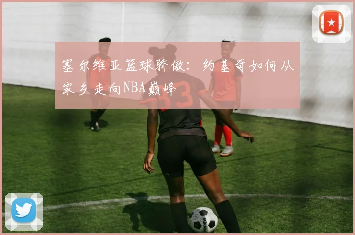 塞尔维亚篮球骄傲：约基奇如何从家乡走向NBA巅峰