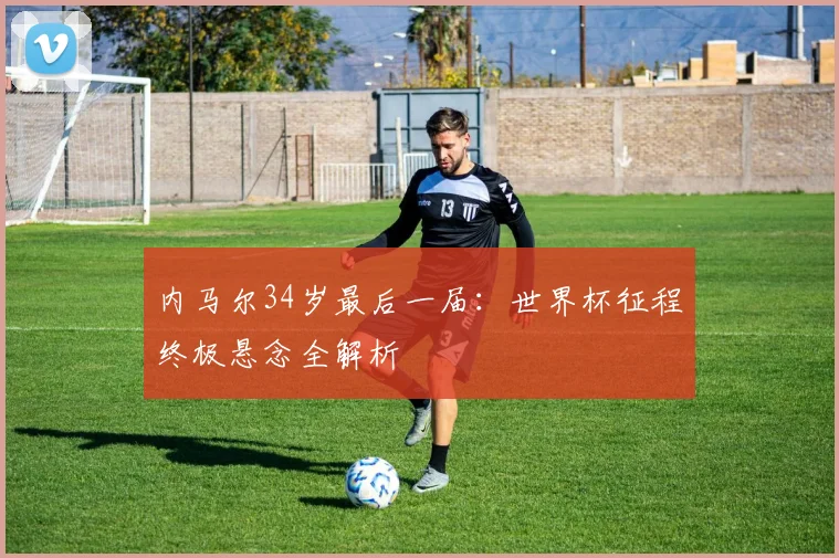 内马尔34岁最后一届:世界杯征程终极悬念全解析