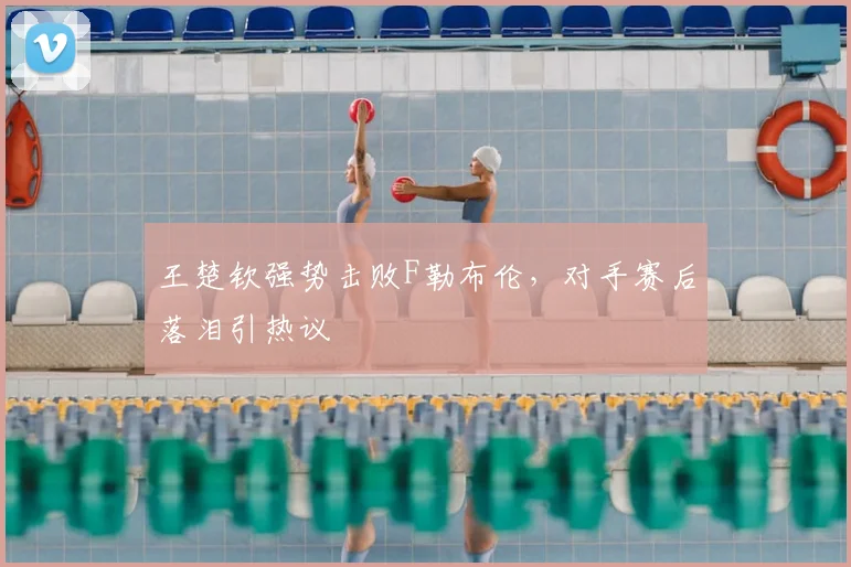 王楚钦强势击败F勒布伦，对手赛后落泪引热议