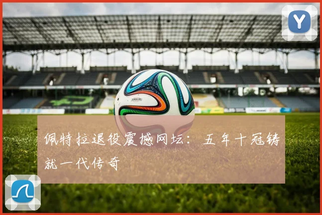 佩特拉退役震撼网坛：五年十冠铸就一代传奇