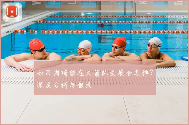 如果周琦留在火箭队发展会怎样？深度分析与假设