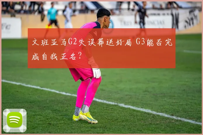 文班亚马G2失误葬送好局 G3能否完成自我正名?