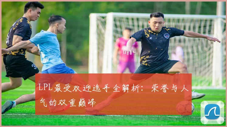 LPL最受欢迎选手全解析：荣誉与人气的双重巅峰