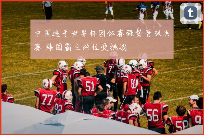 中国选手世界杯团体赛强势晋级决赛 韩国霸主地位受挑战